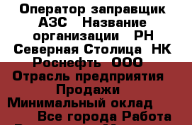 Оператор-заправщик АЗС › Название организации ­ РН Северная Столица, НК Роснефть, ООО › Отрасль предприятия ­ Продажи › Минимальный оклад ­ 18 000 - Все города Работа » Вакансии   . Мордовия респ.